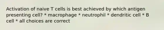 Activation of naive T cells is best achieved by which antigen presenting cell? * macrophage * neutrophil * dendritic cell * B cell * all choices are correct