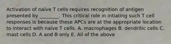 Activation of naïve T cells requires recognition of antigen presented by ________. This critical role in intiating such T cell responses is because these APCs are at the appropriate location to interact with naïve T cells. A. macrophages B. dendritic cells C. mast cells D. A and B only E. All of the above