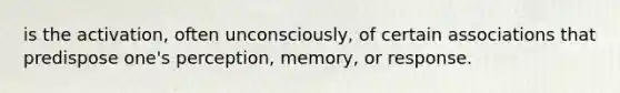 is the activation, often unconsciously, of certain associations that predispose one's perception, memory, or response.