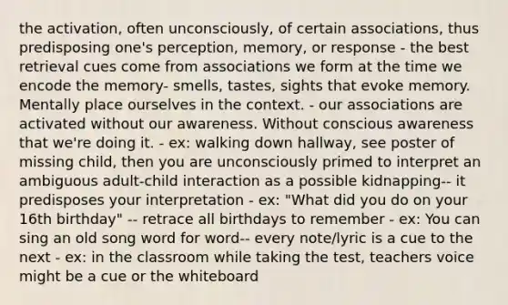 the activation, often unconsciously, of certain associations, thus predisposing one's perception, memory, or response - the best retrieval cues come from associations we form at the time we encode the memory- smells, tastes, sights that evoke memory. Mentally place ourselves in the context. - our associations are activated without our awareness. Without conscious awareness that we're doing it. - ex: walking down hallway, see poster of missing child, then you are unconsciously primed to interpret an ambiguous adult-child interaction as a possible kidnapping-- it predisposes your interpretation - ex: "What did you do on your 16th birthday" -- retrace all birthdays to remember - ex: You can sing an old song word for word-- every note/lyric is a cue to the next - ex: in the classroom while taking the test, teachers voice might be a cue or the whiteboard