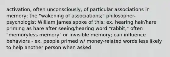 activation, often unconsciously, of particular associations in memory; the "wakening of associations;" philosopher-psychologist William James spoke of this; ex. hearing hair/hare priming as hare after seeing/hearing word "rabbit," often "memoryless memory" or invisible memory; can influence behaviors - ex. people primed w/ money-related words less likely to help another person when asked