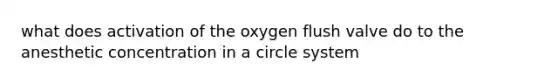 what does activation of the oxygen flush valve do to the anesthetic concentration in a circle system