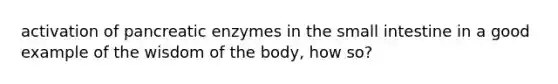 activation of pancreatic enzymes in the small intestine in a good example of the wisdom of the body, how so?