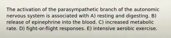 The activation of the parasympathetic branch of the autonomic nervous system is associated with A) resting and digesting. B) release of epinephrine into the blood. C) increased metabolic rate. D) fight-or-flight responses. E) intensive aerobic exercise.