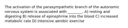 The activation of the parasympathetic branch of the autonomic nervous system is associated with ________. A) resting and digesting B) release of epinephrine into the blood C) increased metabolic rate D) intensive aerobic exercise