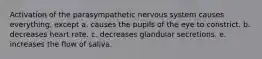 Activation of the parasympathetic nervous system causes everything, except a. causes the pupils of the eye to constrict. b. decreases heart rate. c. decreases glandular secretions. e. increases the flow of saliva.