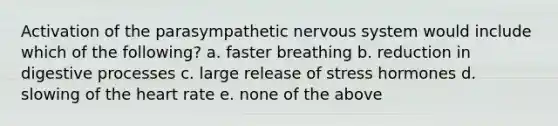 Activation of the parasympathetic nervous system would include which of the following? a. faster breathing b. reduction in digestive processes c. large release of stress hormones d. slowing of the heart rate e. none of the above