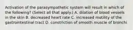 Activation of the parasympathetic system will result in which of the following? (Select all that apply.) A. dilation of blood vessels in the skin B. decreased heart rate C. increased motility of the gastrointestinal tract D. constriction of smooth muscle of bronchi