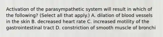 Activation of the parasympathetic system will result in which of the following? (Select all that apply.) A. dilation of <a href='https://www.questionai.com/knowledge/kZJ3mNKN7P-blood-vessels' class='anchor-knowledge'>blood vessels</a> in the skin B. decreased heart rate C. increased motility of the gastrointestinal tract D. constriction of smooth muscle of bronchi