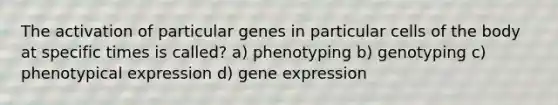 The activation of particular genes in particular cells of the body at specific times is called? a) phenotyping b) genotyping c) phenotypical expression d) gene expression