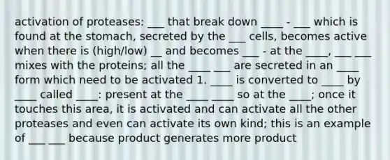 activation of proteases: ___ that break down ____ - ___ which is found at the stomach, secreted by the ___ cells, becomes active when there is (high/low) __ and becomes ___ - at the ____, ___ ___ mixes with the proteins; all the ____ ___ are secreted in an ____ form which need to be activated 1. ____ is converted to ____ by ____ called ____: present at the ____ ____ so at the ____; once it touches this area, it is activated and can activate all the other proteases and even can activate its own kind; this is an example of ___ ___ because product generates more product