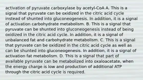 activation of pyruvate carboxylase by acetyl-CoA A. This is a signal that pyruvate can be oxidized in the citric acid cycle instead of shunted into gluconeogenesis. In addition, it is a signal of activation carbohydrate metabolism. B. This is a signal that pyruvate can be shunted into gluconeogenesis instead of being oxidized in the citric acid cycle. In addition, it is a signal of unbalanced fat and carbohydrate metabolism. C. This is a signal that pyruvate can be oxidized in the citric acid cycle as well as can be shunted into gluconeogenesis. In addition, it is a signal of activation fat metabolism. D. This is a signal that part of available pyruvate can be metabolized into oxaloacetate, when the energy charge is low and production of additional ATP through the citric acid cycle is required.