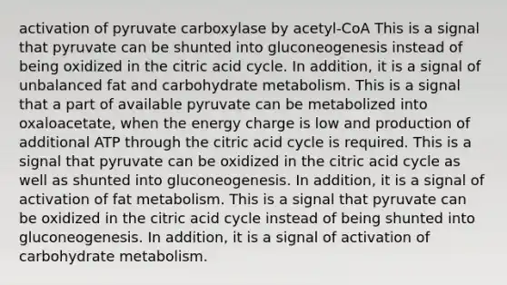 activation of pyruvate carboxylase by acetyl-CoA This is a signal that pyruvate can be shunted into gluconeogenesis instead of being oxidized in the citric acid cycle. In addition, it is a signal of unbalanced fat and carbohydrate metabolism. This is a signal that a part of available pyruvate can be metabolized into oxaloacetate, when the energy charge is low and production of additional ATP through the citric acid cycle is required. This is a signal that pyruvate can be oxidized in the citric acid cycle as well as shunted into gluconeogenesis. In addition, it is a signal of activation of fat metabolism. This is a signal that pyruvate can be oxidized in the citric acid cycle instead of being shunted into gluconeogenesis. In addition, it is a signal of activation of carbohydrate metabolism.