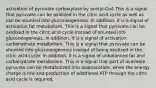 activation of pyruvate carboxylase by acetyl-CoA This is a signal that pyruvate can be oxidized in the citric acid cycle as well as can be shunted into gluconeogenesis. In addition, it is a signal of activation fat metabolism. This is a signal that pyruvate can be oxidized in the citric acid cycle instead of shunted into gluconeogenesis. In addition, it is a signal of activation carbohydrate metabolism. This is a signal that pyruvate can be shunted into gluconeogenesis instead of being oxidized in the citric acid cycle. In addition, it is a signal of unbalanced fat and carbohydrate metabolism. This is a signal that part of available pyruvate can be metabolized into oxaloacetate, when the energy charge is low and production of additional ATP through the citric acid cycle is required.