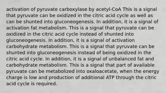 activation of pyruvate carboxylase by acetyl-CoA This is a signal that pyruvate can be oxidized in the citric acid cycle as well as can be shunted into gluconeogenesis. In addition, it is a signal of activation fat metabolism. This is a signal that pyruvate can be oxidized in the citric acid cycle instead of shunted into gluconeogenesis. In addition, it is a signal of activation carbohydrate metabolism. This is a signal that pyruvate can be shunted into gluconeogenesis instead of being oxidized in the citric acid cycle. In addition, it is a signal of unbalanced fat and carbohydrate metabolism. This is a signal that part of available pyruvate can be metabolized into oxaloacetate, when the energy charge is low and production of additional ATP through the citric acid cycle is required.