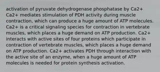 activation of pyruvate dehydrogenase phosphatase by Ca2+ Ca2+ mediates stimulation of PDH activity during muscle contraction, which can produce a huge amount of ATP molecules. Ca2+ is a critical signaling species for contraction in vertebrate muscles, which places a huge demand on ATP production. Ca2+ interacts with active sites of four proteins which participate in contraction of vertebrate muscles, which places a huge demand on ATP production. Ca2+ activates PDH through interaction with the active site of an enzyme, when a huge amount of ATP molecules is needed for protein synthesis activation.