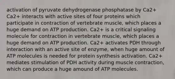 activation of pyruvate dehydrogenase phosphatase by Ca2+ Ca2+ interacts with active sites of four proteins which participate in contraction of vertebrate muscle, which places a huge demand on <a href='https://www.questionai.com/knowledge/kQXM5vFKbG-atp-production' class='anchor-knowledge'>atp production</a>. Ca2+ is a critical signaling molecule for contraction in vertebrate muscle, which places a huge demand on ATP production. Ca2+ activates PDH through interaction with an active site of enzyme, when huge amount of ATP molecules is needed for <a href='https://www.questionai.com/knowledge/kVyphSdCnD-protein-synthesis' class='anchor-knowledge'>protein synthesis</a> activation. Ca2+ mediates stimulation of PDH activity during <a href='https://www.questionai.com/knowledge/k0LBwLeEer-muscle-contraction' class='anchor-knowledge'>muscle contraction</a>, which can produce a huge amound of ATP molecules.