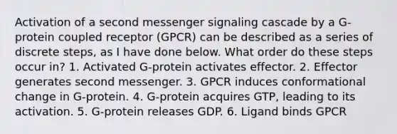 Activation of a second messenger signaling cascade by a G-protein coupled receptor (GPCR) can be described as a series of discrete steps, as I have done below. What order do these steps occur in? 1. Activated G-protein activates effector. 2. Effector generates second messenger. 3. GPCR induces conformational change in G-protein. 4. G-protein acquires GTP, leading to its activation. 5. G-protein releases GDP. 6. Ligand binds GPCR