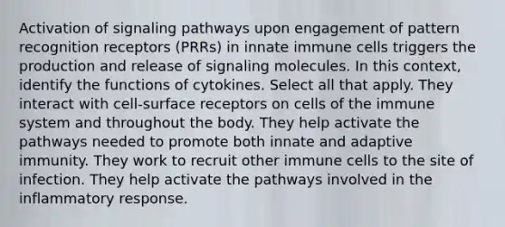 Activation of signaling pathways upon engagement of pattern recognition receptors (PRRs) in innate immune cells triggers the production and release of signaling molecules. In this context, identify the functions of cytokines. Select all that apply. They interact with cell-surface receptors on cells of the immune system and throughout the body. They help activate the pathways needed to promote both innate and adaptive immunity. They work to recruit other immune cells to the site of infection. They help activate the pathways involved in the inflammatory response.