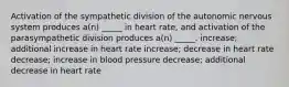 Activation of the sympathetic division of the autonomic nervous system produces a(n) _____ in heart rate, and activation of the parasympathetic division produces a(n) _____. increase; additional increase in heart rate increase; decrease in heart rate decrease; increase in blood pressure decrease; additional decrease in heart rate