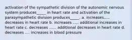 activation of the sympathetic division of the autonomic nervous system produces_____ in heart rate and activation of the parasympathetic division produces_____. a. increases..... decreases in heart rate b. increases ..... additional increases in heart rate c. decreases ...... additional decreases in heart rate d. decreases .... increases in blood pressure