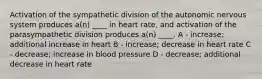 Activation of the sympathetic division of the autonomic nervous system produces a(n) ____ in heart rate, and activation of the parasympathetic division produces a(n) ____. A - increase; additional increase in heart B - increase; decrease in heart rate C - decrease; increase in blood pressure D - decrease; additional decrease in heart rate