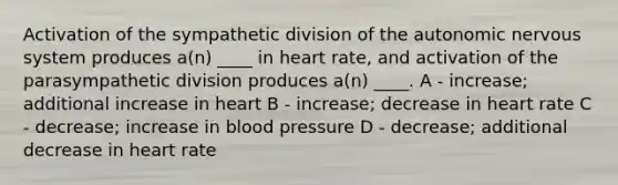 Activation of the sympathetic division of the autonomic nervous system produces a(n) ____ in heart rate, and activation of the parasympathetic division produces a(n) ____. A - increase; additional increase in heart B - increase; decrease in heart rate C - decrease; increase in blood pressure D - decrease; additional decrease in heart rate