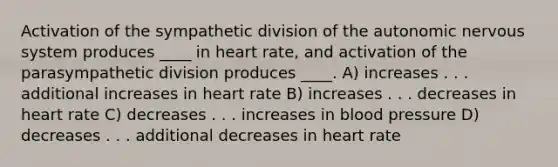 Activation of the sympathetic division of the autonomic nervous system produces ____ in heart rate, and activation of the parasympathetic division produces ____.​ A) ​increases . . . additional increases in heart rate B) ​increases . . . decreases in heart rate C) ​decreases . . . increases in blood pressure D) ​decreases . . . additional decreases in heart rate