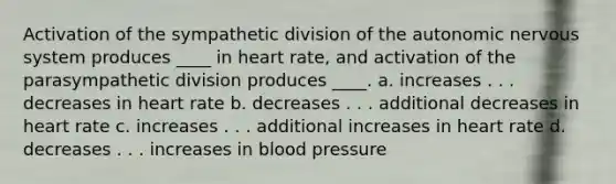 Activation of the sympathetic division of the autonomic nervous system produces ____ in heart rate, and activation of the parasympathetic division produces ____.​ a. ​increases . . . decreases in heart rate b. ​decreases . . . additional decreases in heart rate c. ​increases . . . additional increases in heart rate d. ​decreases . . . increases in blood pressure