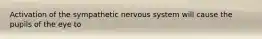 Activation of the sympathetic nervous system will cause the pupils of the eye to