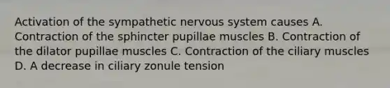 Activation of the sympathetic nervous system causes A. Contraction of the sphincter pupillae muscles B. Contraction of the dilator pupillae muscles C. Contraction of the ciliary muscles D. A decrease in ciliary zonule tension