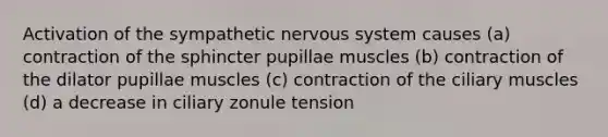 Activation of the sympathetic nervous system causes (a) contraction of the sphincter pupillae muscles (b) contraction of the dilator pupillae muscles (c) contraction of the ciliary muscles (d) a decrease in ciliary zonule tension