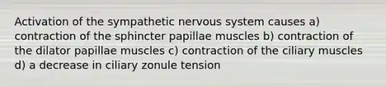 Activation of the sympathetic nervous system causes a) contraction of the sphincter papillae muscles b) contraction of the dilator papillae muscles c) contraction of the ciliary muscles d) a decrease in ciliary zonule tension