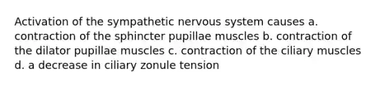 Activation of the sympathetic nervous system causes a. contraction of the sphincter pupillae muscles b. contraction of the dilator pupillae muscles c. contraction of the ciliary muscles d. a decrease in ciliary zonule tension