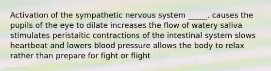 Activation of the sympathetic nervous system _____. causes the pupils of the eye to dilate increases the flow of watery saliva stimulates peristaltic contractions of the intestinal system slows heartbeat and lowers blood pressure allows the body to relax rather than prepare for fight or flight