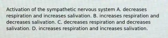 Activation of the sympathetic nervous system A. decreases respiration and increases salivation. B. increases respiration and decreases salivation. C. decreases respiration and decreases salivation. D. increases respiration and increases salivation.