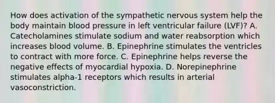 How does activation of the sympathetic nervous system help the body maintain blood pressure in left ventricular failure (LVF)? A. Catecholamines stimulate sodium and water reabsorption which increases blood volume. B. Epinephrine stimulates the ventricles to contract with more force. C. Epinephrine helps reverse the negative effects of myocardial hypoxia. D. Norepinephrine stimulates alpha-1 receptors which results in arterial vasoconstriction.