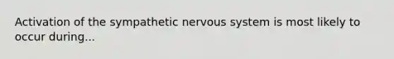 Activation of the sympathetic nervous system is most likely to occur during...