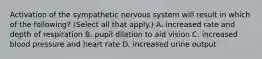 Activation of the sympathetic nervous system will result in which of the following? (Select all that apply.) A. increased rate and depth of respiration B. pupil dilation to aid vision C. increased blood pressure and heart rate D. increased urine output