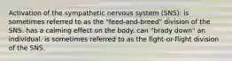 Activation of the sympathetic nervous system (SNS): is sometimes referred to as the "feed-and-breed" division of the SNS. has a calming effect on the body. can "brady down" an individual. is sometimes referred to as the fight-or-flight division of the SNS.