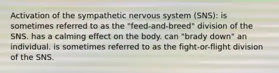 Activation of the sympathetic nervous system (SNS): is sometimes referred to as the "feed-and-breed" division of the SNS. has a calming effect on the body. can "brady down" an individual. is sometimes referred to as the fight-or-flight division of the SNS.