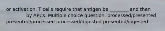 or activation, T cells require that antigen be ________ and then ________ by APCs. Multiple choice question. processed/presented presented/processed processed/ingested presented/ingested