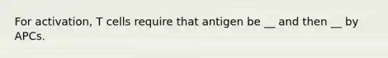 For activation, T cells require that antigen be __ and then __ by APCs.