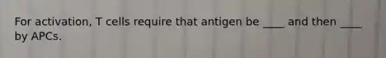 For activation, T cells require that antigen be ____ and then ____ by APCs.