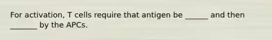 For activation, T cells require that antigen be ______ and then _______ by the APCs.