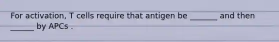 For activation, T cells require that antigen be _______ and then ______ by APCs .