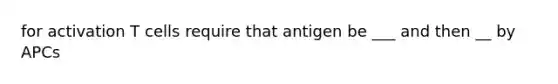 for activation T cells require that antigen be ___ and then __ by APCs