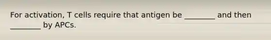 For activation, T cells require that antigen be ________ and then ________ by APCs.