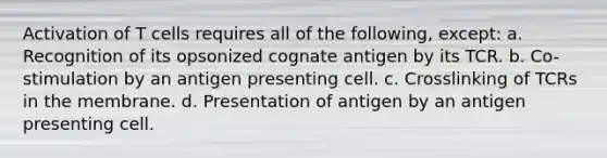 Activation of T cells requires all of the following, except: a. Recognition of its opsonized cognate antigen by its TCR. b. Co-stimulation by an antigen presenting cell. c. Crosslinking of TCRs in the membrane. d. Presentation of antigen by an antigen presenting cell.