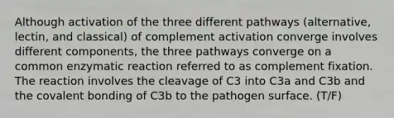 Although activation of the three different pathways (alternative, lectin, and classical) of complement activation converge involves different components, the three pathways converge on a common enzymatic reaction referred to as complement fixation. The reaction involves the cleavage of C3 into C3a and C3b and the covalent bonding of C3b to the pathogen surface. (T/F)